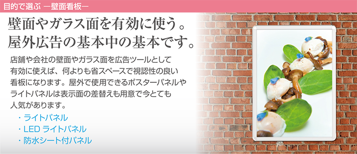 壁面やガラス面を有効に使う。屋外広告の基本中の基本です。店舗や会社の壁面やガラス面を広告ツールとして有効に使えば、何よりも省スペースで視認性の良い看板になります。屋外で使用できるポスターパネルやライトパネルは表示面の差替えも用意で今とても人気があります。